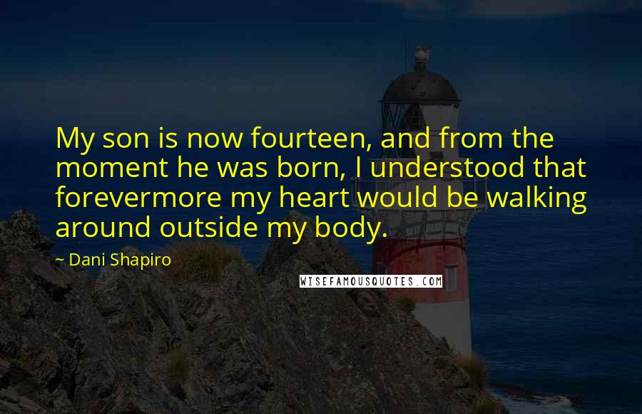 Dani Shapiro Quotes: My son is now fourteen, and from the moment he was born, I understood that forevermore my heart would be walking around outside my body.