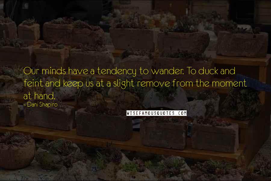 Dani Shapiro Quotes: Our minds have a tendency to wander. To duck and feint and keep us at a slight remove from the moment at hand.