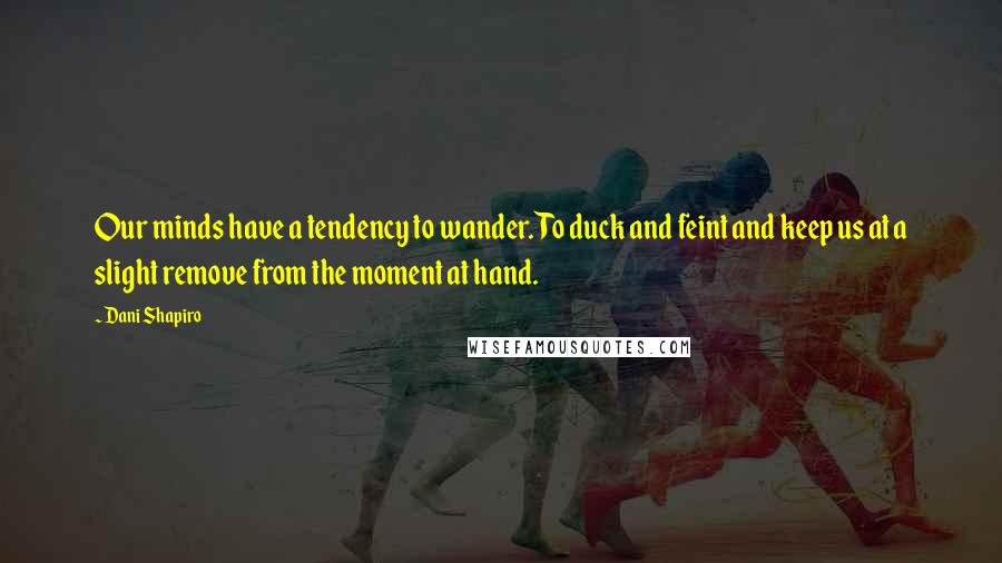 Dani Shapiro Quotes: Our minds have a tendency to wander. To duck and feint and keep us at a slight remove from the moment at hand.