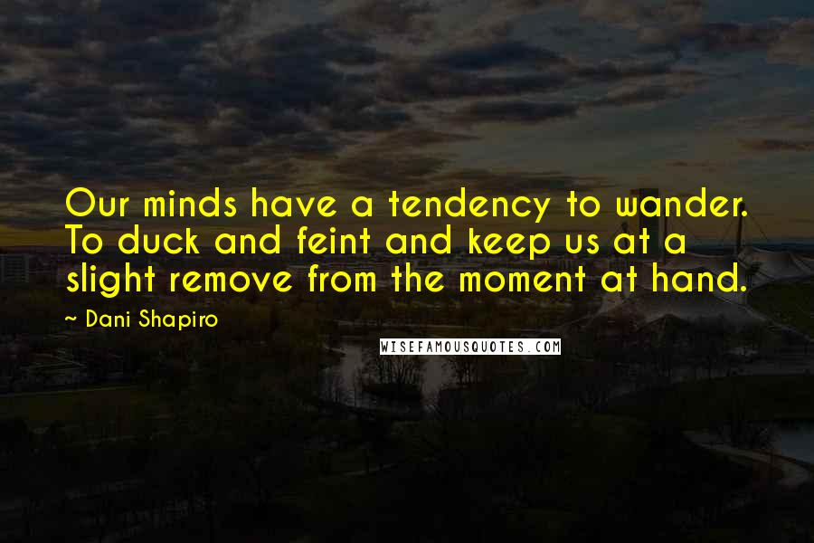 Dani Shapiro Quotes: Our minds have a tendency to wander. To duck and feint and keep us at a slight remove from the moment at hand.