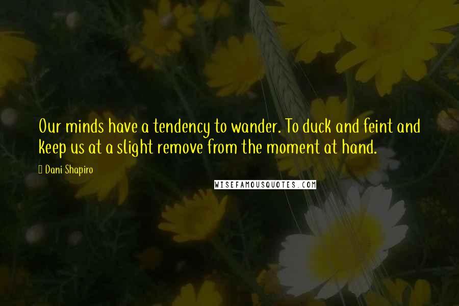 Dani Shapiro Quotes: Our minds have a tendency to wander. To duck and feint and keep us at a slight remove from the moment at hand.