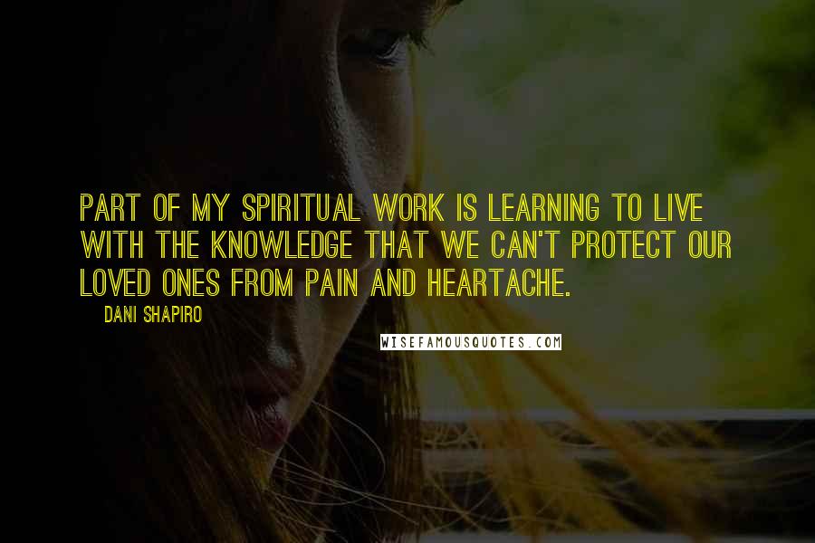 Dani Shapiro Quotes: Part of my spiritual work is learning to live with the knowledge that we can't protect our loved ones from pain and heartache.