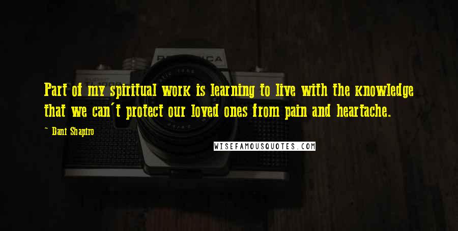 Dani Shapiro Quotes: Part of my spiritual work is learning to live with the knowledge that we can't protect our loved ones from pain and heartache.