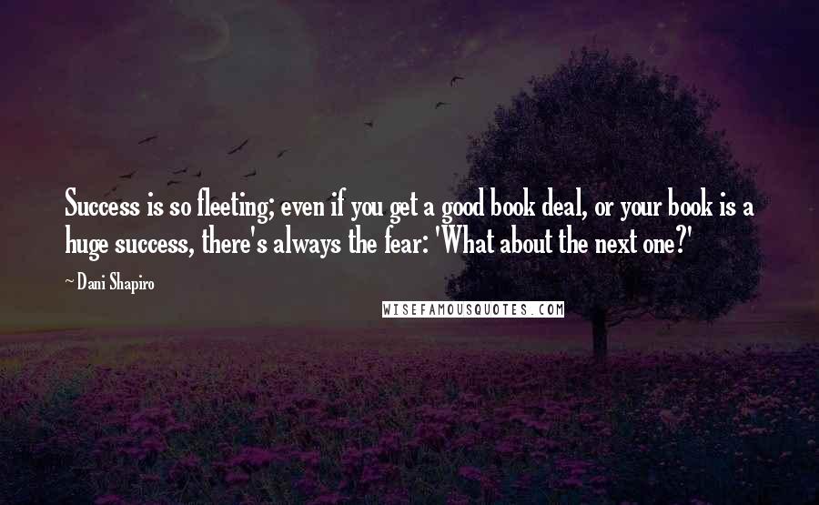 Dani Shapiro Quotes: Success is so fleeting; even if you get a good book deal, or your book is a huge success, there's always the fear: 'What about the next one?'