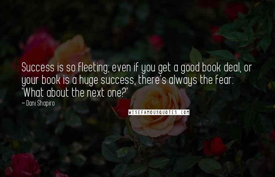 Dani Shapiro Quotes: Success is so fleeting; even if you get a good book deal, or your book is a huge success, there's always the fear: 'What about the next one?'