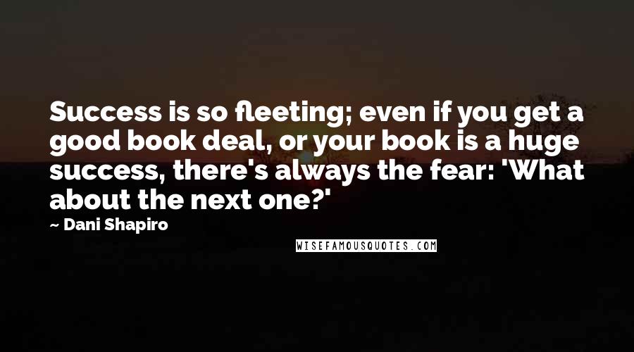 Dani Shapiro Quotes: Success is so fleeting; even if you get a good book deal, or your book is a huge success, there's always the fear: 'What about the next one?'