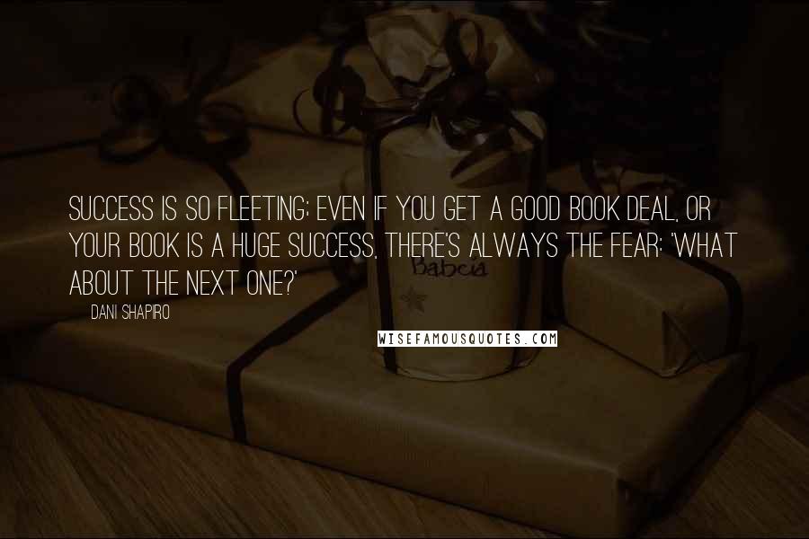 Dani Shapiro Quotes: Success is so fleeting; even if you get a good book deal, or your book is a huge success, there's always the fear: 'What about the next one?'