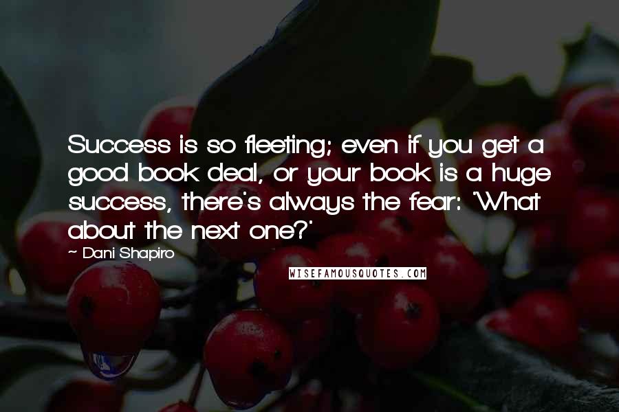 Dani Shapiro Quotes: Success is so fleeting; even if you get a good book deal, or your book is a huge success, there's always the fear: 'What about the next one?'