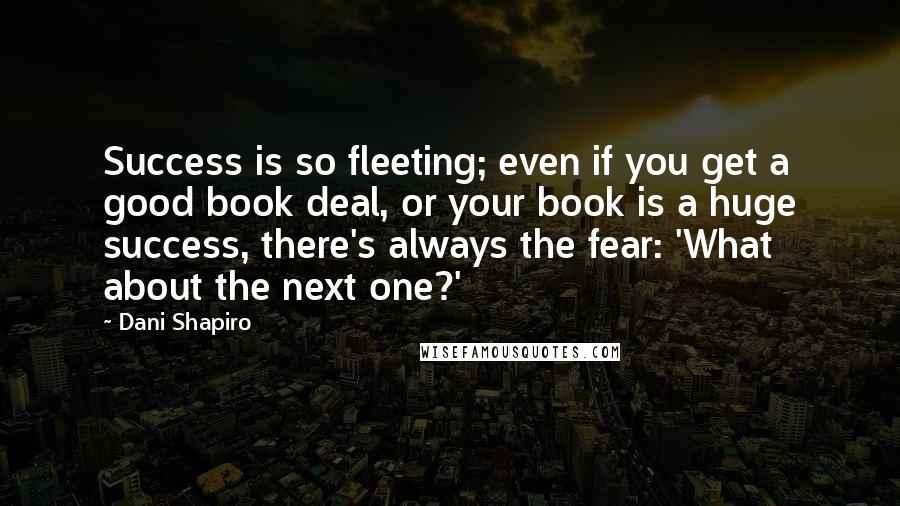 Dani Shapiro Quotes: Success is so fleeting; even if you get a good book deal, or your book is a huge success, there's always the fear: 'What about the next one?'