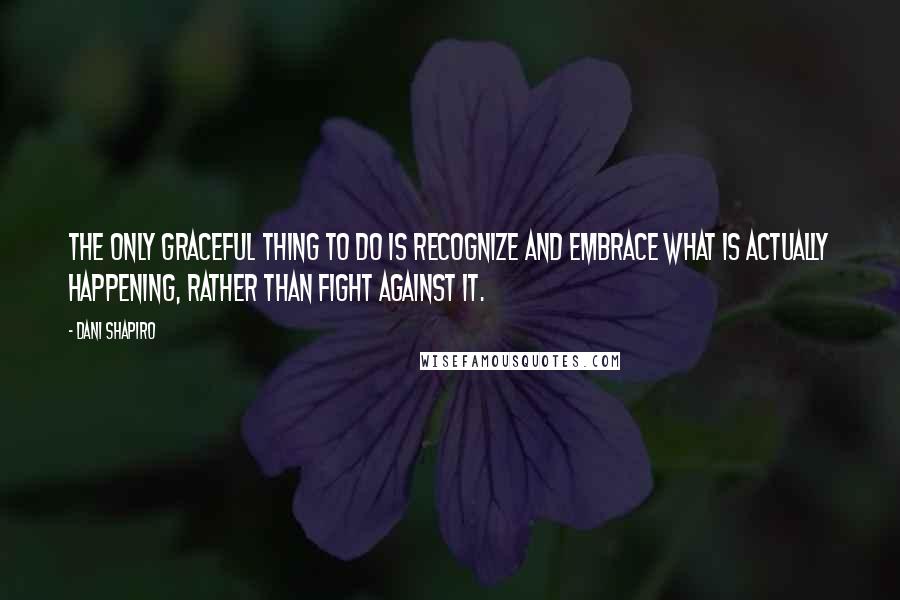 Dani Shapiro Quotes: The only graceful thing to do is recognize and embrace what is actually happening, rather than fight against it.