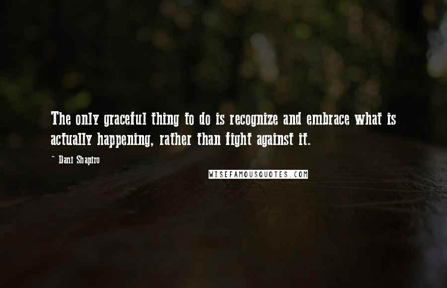 Dani Shapiro Quotes: The only graceful thing to do is recognize and embrace what is actually happening, rather than fight against it.