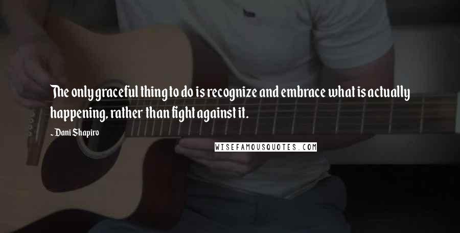 Dani Shapiro Quotes: The only graceful thing to do is recognize and embrace what is actually happening, rather than fight against it.
