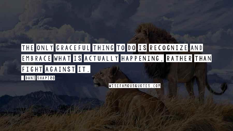 Dani Shapiro Quotes: The only graceful thing to do is recognize and embrace what is actually happening, rather than fight against it.