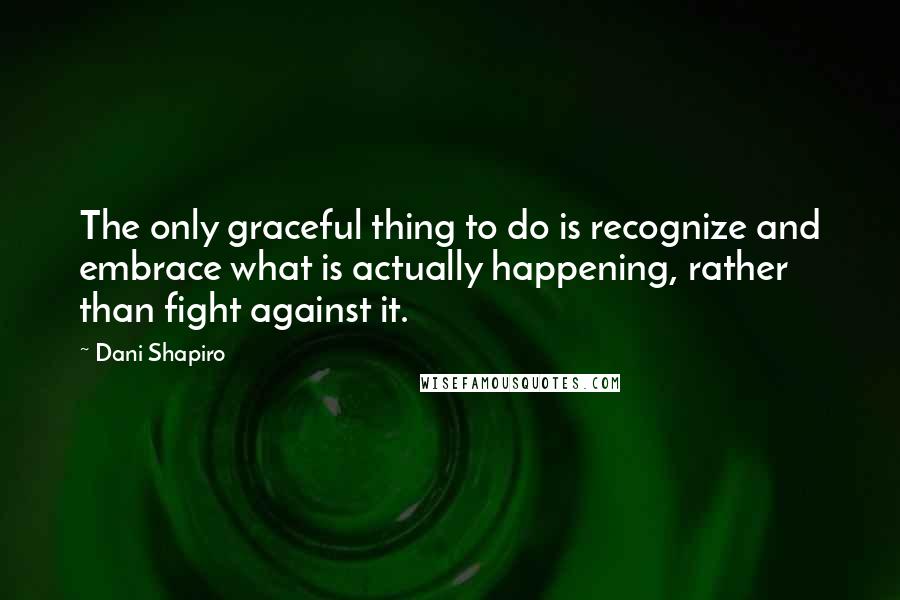 Dani Shapiro Quotes: The only graceful thing to do is recognize and embrace what is actually happening, rather than fight against it.
