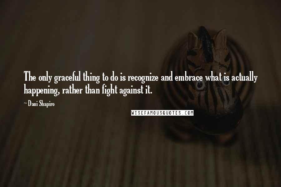 Dani Shapiro Quotes: The only graceful thing to do is recognize and embrace what is actually happening, rather than fight against it.