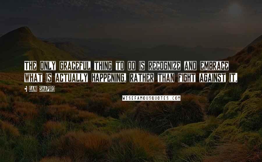 Dani Shapiro Quotes: The only graceful thing to do is recognize and embrace what is actually happening, rather than fight against it.