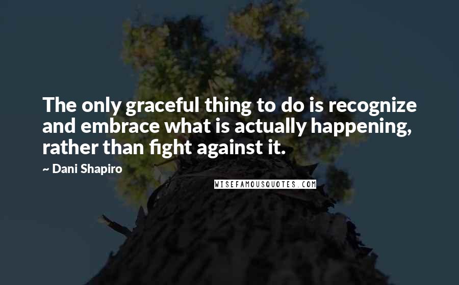 Dani Shapiro Quotes: The only graceful thing to do is recognize and embrace what is actually happening, rather than fight against it.