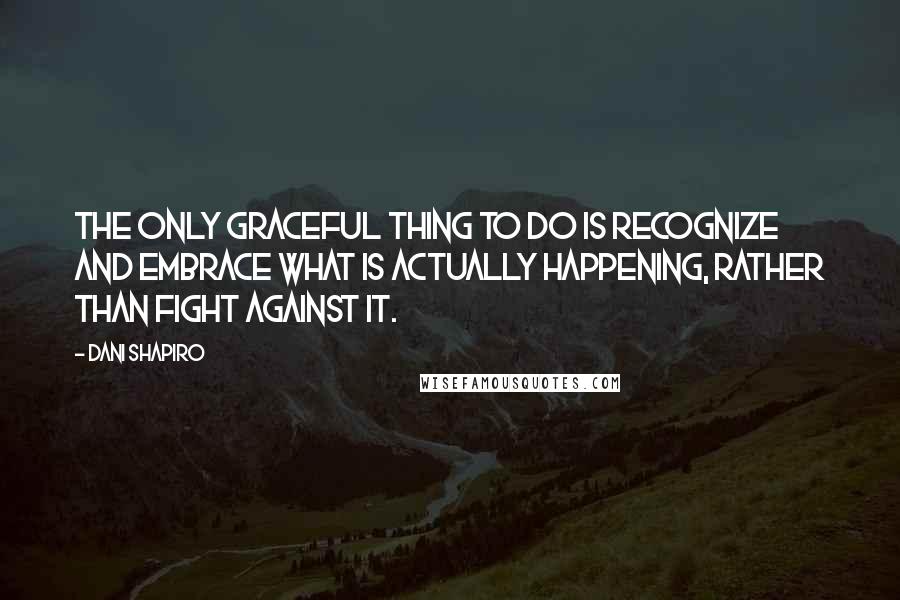 Dani Shapiro Quotes: The only graceful thing to do is recognize and embrace what is actually happening, rather than fight against it.