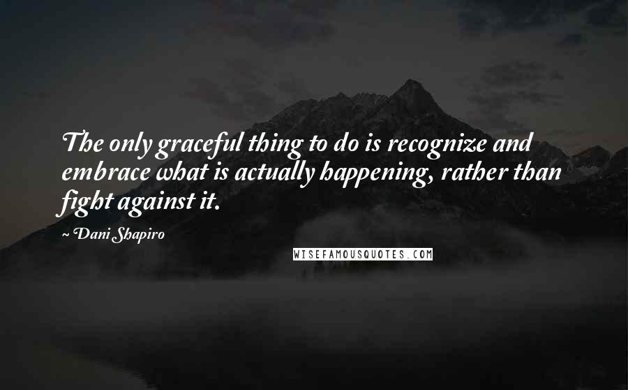 Dani Shapiro Quotes: The only graceful thing to do is recognize and embrace what is actually happening, rather than fight against it.