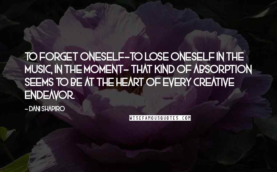 Dani Shapiro Quotes: To forget oneself-to lose oneself in the music, in the moment- that kind of absorption seems to be at the heart of every creative endeavor.