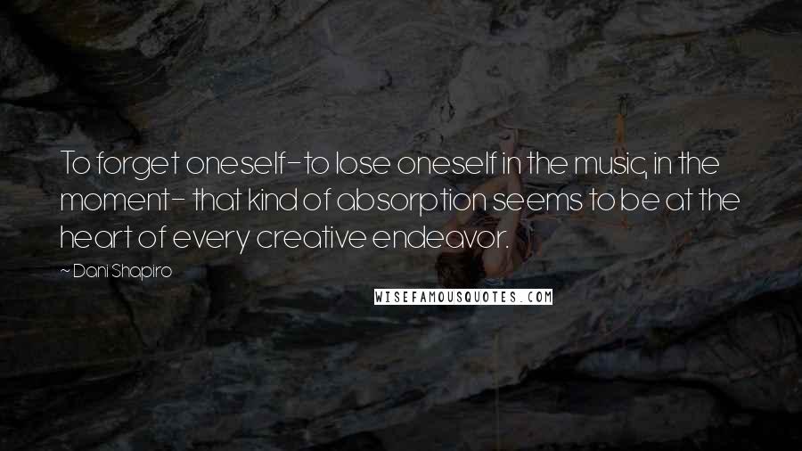 Dani Shapiro Quotes: To forget oneself-to lose oneself in the music, in the moment- that kind of absorption seems to be at the heart of every creative endeavor.