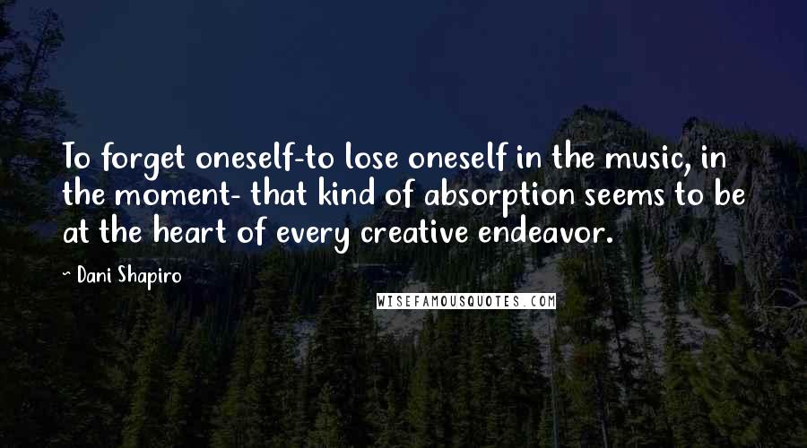 Dani Shapiro Quotes: To forget oneself-to lose oneself in the music, in the moment- that kind of absorption seems to be at the heart of every creative endeavor.