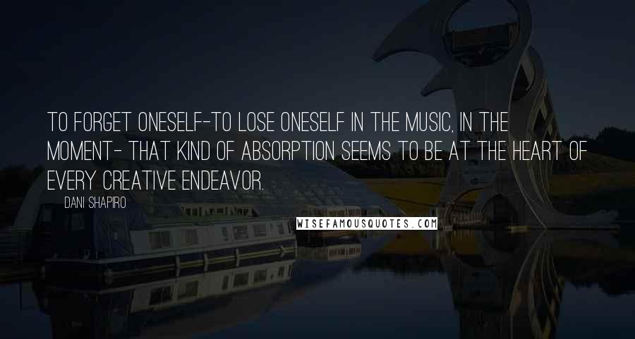 Dani Shapiro Quotes: To forget oneself-to lose oneself in the music, in the moment- that kind of absorption seems to be at the heart of every creative endeavor.