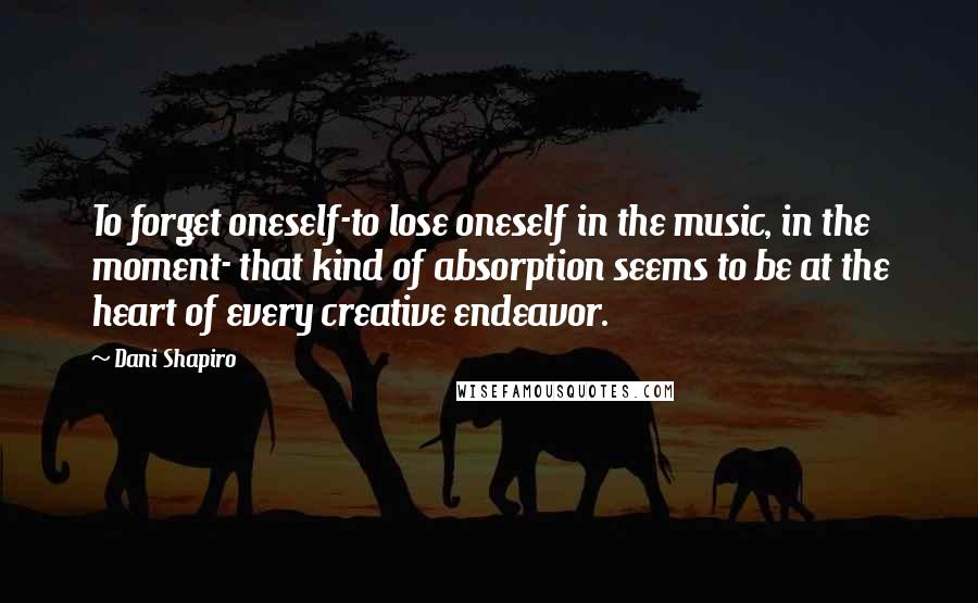 Dani Shapiro Quotes: To forget oneself-to lose oneself in the music, in the moment- that kind of absorption seems to be at the heart of every creative endeavor.