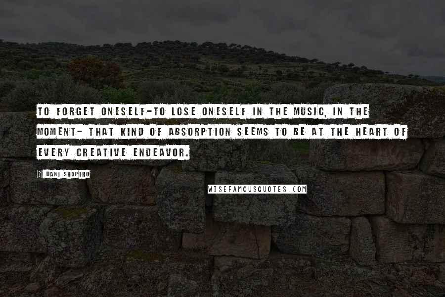 Dani Shapiro Quotes: To forget oneself-to lose oneself in the music, in the moment- that kind of absorption seems to be at the heart of every creative endeavor.