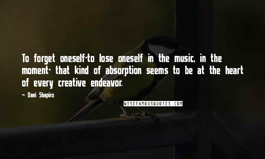 Dani Shapiro Quotes: To forget oneself-to lose oneself in the music, in the moment- that kind of absorption seems to be at the heart of every creative endeavor.