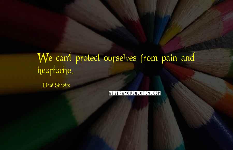 Dani Shapiro Quotes: We can't protect ourselves from pain and heartache.