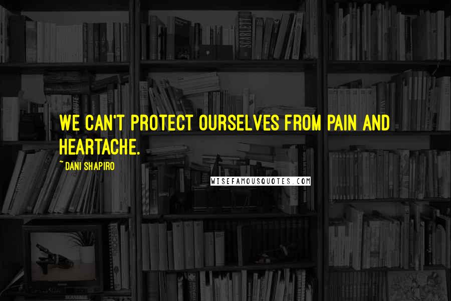 Dani Shapiro Quotes: We can't protect ourselves from pain and heartache.