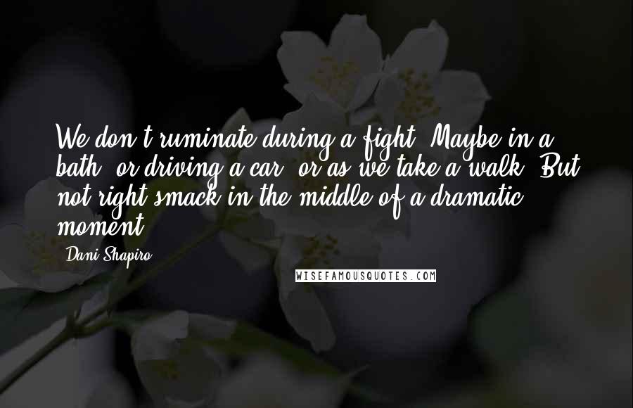 Dani Shapiro Quotes: We don't ruminate during a fight. Maybe in a bath, or driving a car, or as we take a walk. But not right smack in the middle of a dramatic moment.