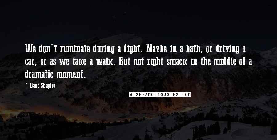 Dani Shapiro Quotes: We don't ruminate during a fight. Maybe in a bath, or driving a car, or as we take a walk. But not right smack in the middle of a dramatic moment.