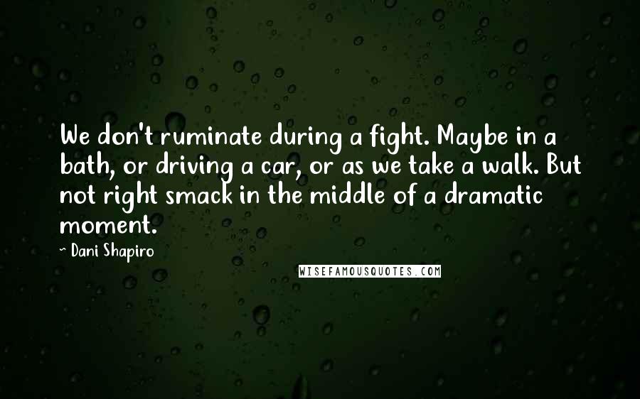 Dani Shapiro Quotes: We don't ruminate during a fight. Maybe in a bath, or driving a car, or as we take a walk. But not right smack in the middle of a dramatic moment.