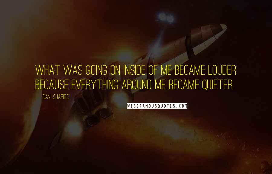 Dani Shapiro Quotes: What was going on inside of me became louder because everything around me became quieter.