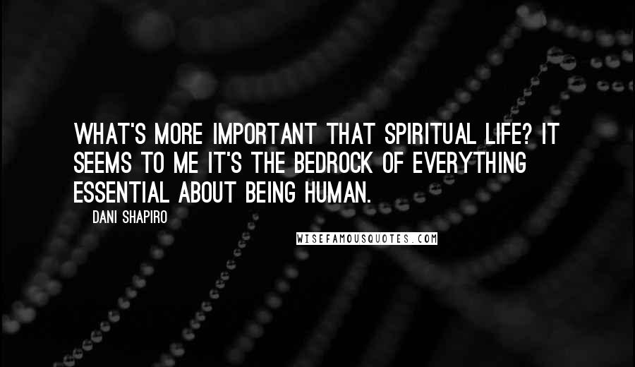 Dani Shapiro Quotes: What's more important that spiritual life? It seems to me it's the bedrock of everything essential about being human.