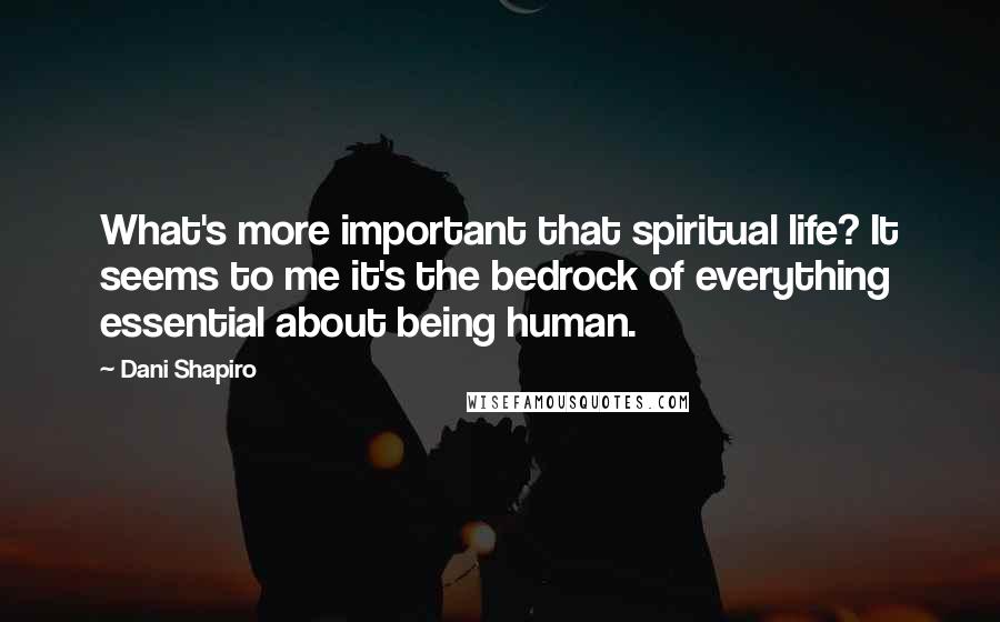Dani Shapiro Quotes: What's more important that spiritual life? It seems to me it's the bedrock of everything essential about being human.