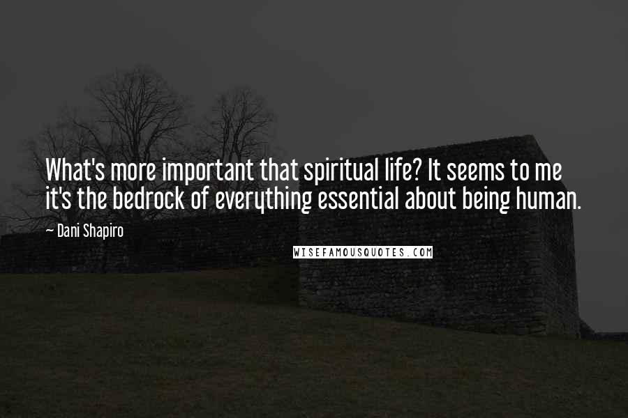 Dani Shapiro Quotes: What's more important that spiritual life? It seems to me it's the bedrock of everything essential about being human.