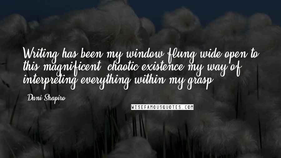 Dani Shapiro Quotes: Writing has been my window-flung wide open to this magnificent, chaotic existence-my way of interpreting everything within my grasp.