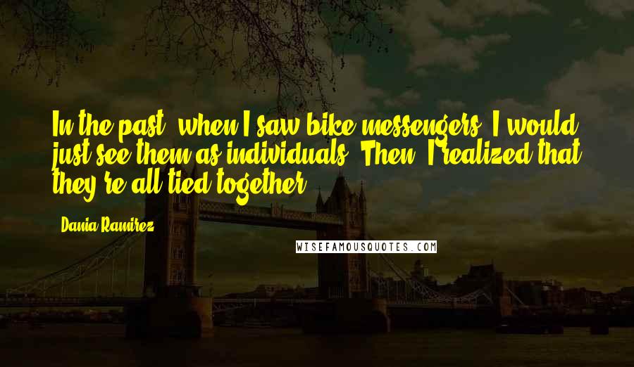 Dania Ramirez Quotes: In the past, when I saw bike messengers, I would just see them as individuals. Then, I realized that they're all tied together.