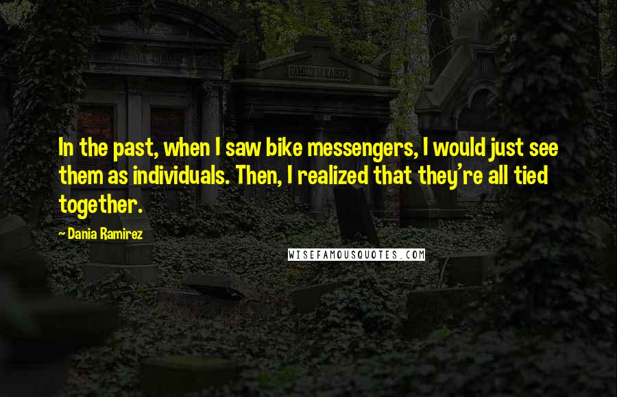Dania Ramirez Quotes: In the past, when I saw bike messengers, I would just see them as individuals. Then, I realized that they're all tied together.