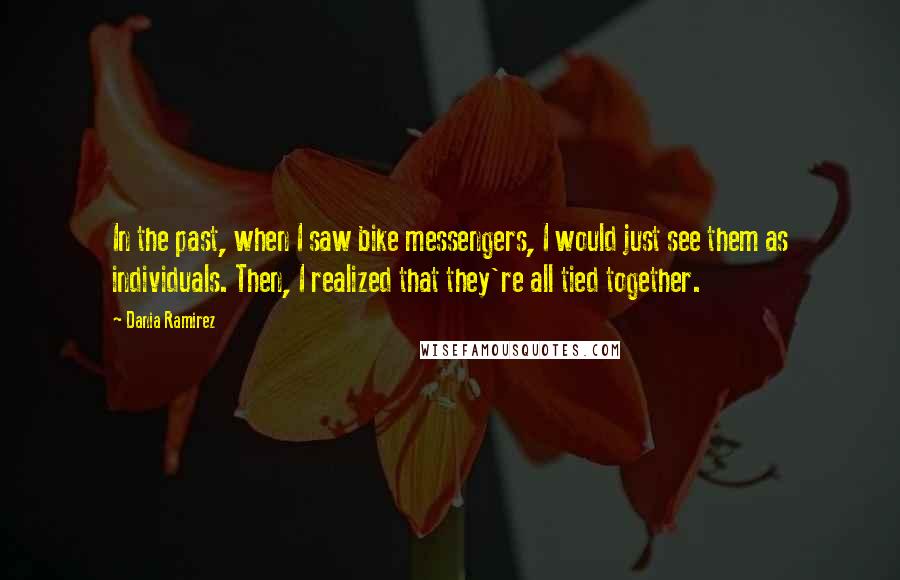 Dania Ramirez Quotes: In the past, when I saw bike messengers, I would just see them as individuals. Then, I realized that they're all tied together.