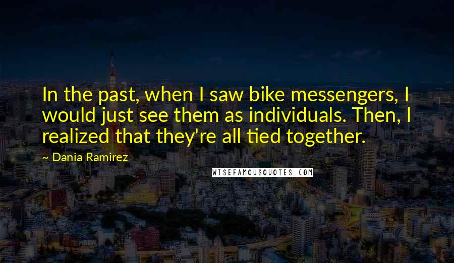 Dania Ramirez Quotes: In the past, when I saw bike messengers, I would just see them as individuals. Then, I realized that they're all tied together.