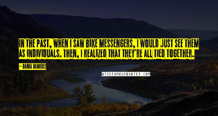 Dania Ramirez Quotes: In the past, when I saw bike messengers, I would just see them as individuals. Then, I realized that they're all tied together.