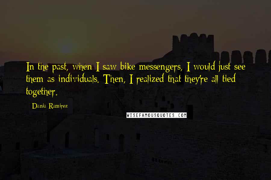 Dania Ramirez Quotes: In the past, when I saw bike messengers, I would just see them as individuals. Then, I realized that they're all tied together.