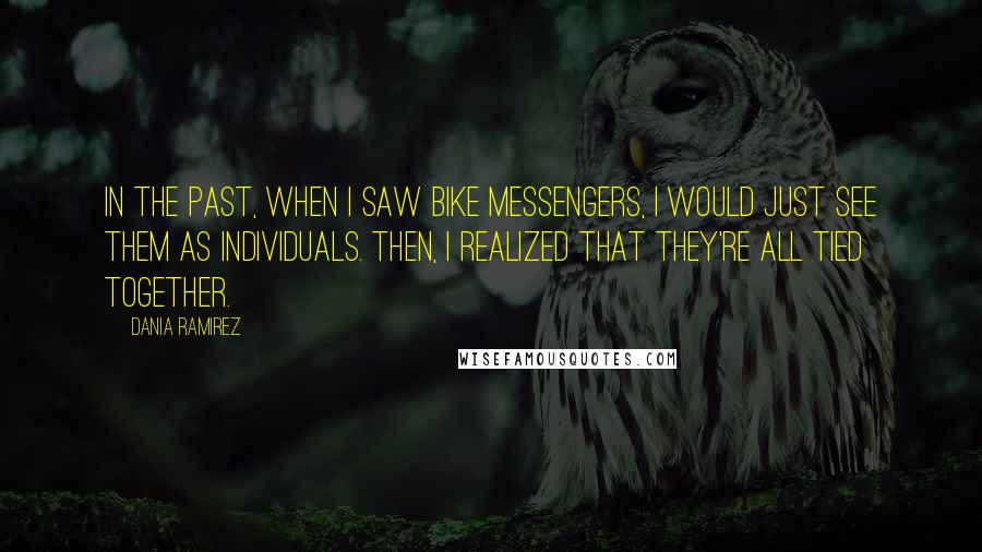 Dania Ramirez Quotes: In the past, when I saw bike messengers, I would just see them as individuals. Then, I realized that they're all tied together.