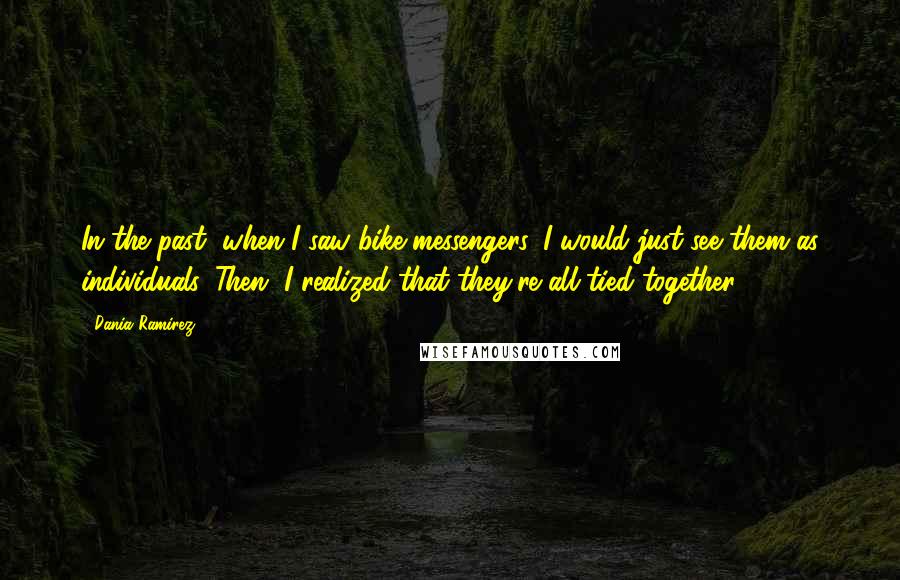 Dania Ramirez Quotes: In the past, when I saw bike messengers, I would just see them as individuals. Then, I realized that they're all tied together.