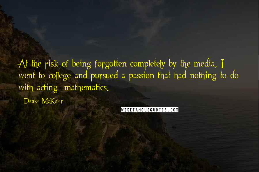 Danica McKellar Quotes: At the risk of being forgotten completely by the media, I went to college and pursued a passion that had nothing to do with acting: mathematics.