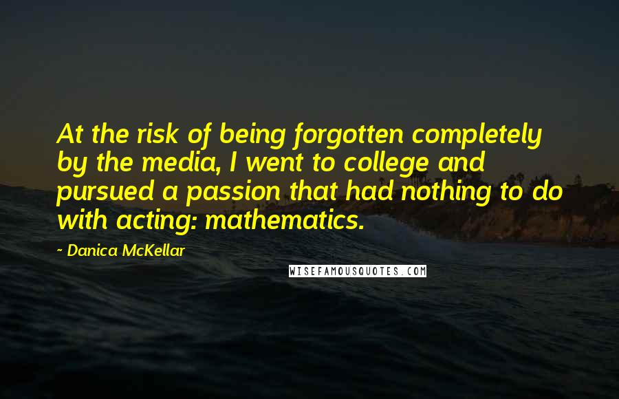 Danica McKellar Quotes: At the risk of being forgotten completely by the media, I went to college and pursued a passion that had nothing to do with acting: mathematics.